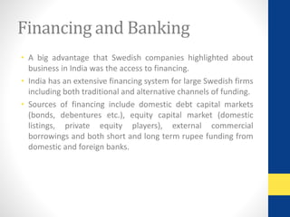 Financing and Banking 
• A big advantage that Swedish companies highlighted about 
business in India was the access to financing. 
• India has an extensive financing system for large Swedish firms 
including both traditional and alternative channels of funding. 
• Sources of financing include domestic debt capital markets 
(bonds, debentures etc.), equity capital market (domestic 
listings, private equity players), external commercial 
borrowings and both short and long term rupee funding from 
domestic and foreign banks. 
 