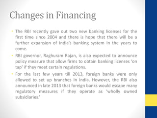 Changes in Financing 
• The RBI recently gave out two new banking licenses for the 
first time since 2004 and there is hope that there will be a 
further expansion of India’s banking system in the years to 
come. 
• RBI governor, Raghuram Rajan, is also expected to announce 
policy measure that allow firms to obtain banking licenses ‘on 
tap’ if they meet certain regulations. 
• For the last few years till 2013, foreign banks were only 
allowed to set up branches in India. However, the RBI also 
announced in late 2013 that foreign banks would escape many 
regulatory measures if they operate as ‘wholly owned 
subsidiaries.’ 
 