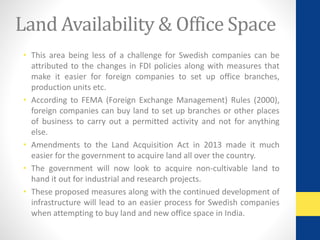 Land Availability & Office Space 
• This area being less of a challenge for Swedish companies can be 
attributed to the changes in FDI policies along with measures that 
make it easier for foreign companies to set up office branches, 
production units etc. 
• According to FEMA (Foreign Exchange Management) Rules (2000), 
foreign companies can buy land to set up branches or other places 
of business to carry out a permitted activity and not for anything 
else. 
• Amendments to the Land Acquisition Act in 2013 made it much 
easier for the government to acquire land all over the country. 
• The government will now look to acquire non-cultivable land to 
hand it out for industrial and research projects. 
• These proposed measures along with the continued development of 
infrastructure will lead to an easier process for Swedish companies 
when attempting to buy land and new office space in India. 
 