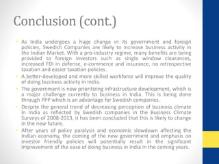 Conclusion (cont.) 
• As India undergoes a huge change in its government and foreign 
policies, Swedish Companies are likely to increase business activity in 
the Indian Market. With a pro-industry regime, many benefits are being 
provided to foreign investors such as single window clearances, 
increased FDI in defense, e-commerce and insurance, no retrospective 
taxation and easier taxation policies. 
• A better-developed and more skilled workforce will improve the quality 
of doing business activity in India. 
• The government is now prioritizing infrastructure development, which is 
a major challenge currently to business in India. This is being done 
through PPP which is an advantage for Swedish companies. 
• Despite the general trend of decreasing perception of business climate 
in India as reflected by Swedish companies in the Business Climate 
Surveys of 2008-2013, it has been concluded that this is likely to change 
in the new future. 
• After years of policy paralysis and economic slowdown affecting the 
Indian economy, the coming of the new government and emphasis on 
investor friendly policies will potentially result in the significant 
improvement of the ease of doing business in India in the coming years. 
