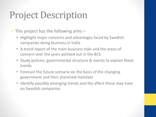 Project Description 
• This project has the following aims – 
• Highlight major concerns and advantages faced by Swedish 
companies doing business in India 
• A trend report of the main business risks and the areas of 
concern over the years pointed out in the BCS 
• Study policies, governmental structure & events to explain these 
trends 
• Forecast the future scenario on the basis of the changing 
government and their promised mandate 
• Identify possibly emerging trends and the affect these may have 
on Swedish companies 
 