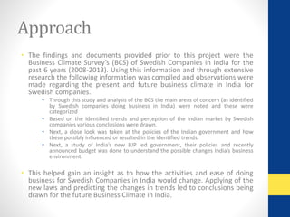 Approach 
• The findings and documents provided prior to this project were the 
Business Climate Survey’s (BCS) of Swedish Companies in India for the 
past 6 years (2008-2013). Using this information and through extensive 
research the following information was compiled and observations were 
made regarding the present and future business climate in India for 
Swedish companies. 
• Through this study and analysis of the BCS the main areas of concern (as identified 
by Swedish companies doing business in India) were noted and these were 
categorized 
• Based on the identified trends and perception of the Indian market by Swedish 
companies various conclusions were drawn. 
• Next, a close look was taken at the policies of the Indian government and how 
these possibly influenced or resulted in the identified trends. 
• Next, a study of India’s new BJP led government, their policies and recently 
announced budget was done to understand the possible changes India’s business 
environment. 
• This helped gain an insight as to how the activities and ease of doing 
business for Swedish Companies in India would change. Applying of the 
new laws and predicting the changes in trends led to conclusions being 
drawn for the future Business Climate in India. 
 