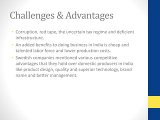 Challenges & Advantages 
• Corruption, red tape, the uncertain tax regime and deficient 
infrastructure. 
• An added benefits to doing business in India is cheap and 
talented labor force and lower production costs. 
• Swedish companies mentioned various competitive 
advantages that they hold over domestic producers in India 
like product design, quality and superior technology, brand 
name and better management. 
 