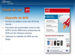 Etude de casObjectifs de SFREnrichir la relation avec ses 20 M de clientsFavoriser les passerelles entre le site SFR.fr et les différentes présences de SFR sur les réseaux sociauxValoriser la visibilité de SFR sur les blogs