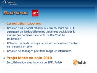 Etude de casLa solution LooneoCréation d’un « social brand hub » aux couleurs de SFR, agrégeant en live les différentes présences sociales de la marque (les comptes Facebook, Twitter, Youtube, Dailymotion)Sélection de posts de blogs toutes les semaines en fonction de l’actualité de SFRCréation de sondages pour faire réagir les internautesProjet lancé en août 2010En collaboration avec l’agence de SFR, Fullsix
