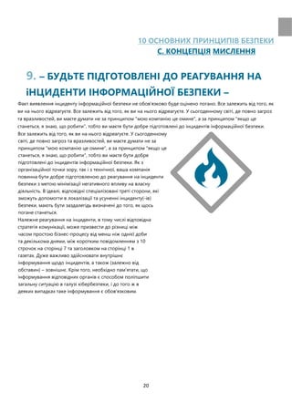 20
10 ОСНОВНИХ ПРИНЦИПIВ БЕЗПЕКИ
C. КОНЦЕПЦIЯ МИСЛЕННЯ
9. – БУДЬТЕ ПIДГОТОВЛЕНI ДО РЕАГУВАННЯ НА
іНЦИДЕНТИ IНФОРМАЦIЙНОЇ БЕЗПЕКИ –
Факт виявлення інциденту інформаційної безпеки не обов'язково буде оцінено погано. Все залежить від того, як
ви на нього відреагуєте. Все залежить від того, як ви на нього відреагуєте. У сьогоденному світі, де повно загроз
та вразливостей, ви маєте думати не за принципом "мою компанію це омине", а за принципом "якщо це
станеться, я знаю, що робити", тобто ви маєте бути добре підготовлені до інцидентів інформаційної безпеки.
Все залежить від того, як ви на нього відреагуєте. У сьогоденному
світі, де повно загроз та вразливостей, ви маєте думати не за
принципом "мою компанію це омине", а за принципом "якщо це
станеться, я знаю, що робити", тобто ви маєте бути добре
підготовлені до інцидентів інформаційної безпеки. Як з
організаційної точки зору, так і з технічної, ваша компанія
повинна бути добре підготовленою до реагування на інциденти
безпеки з метою мінімізації негативного впливу на власну
діяльність. В ідеалі, відповідні спеціалізовані треті сторони, які
зможуть допомогти в локалізації та усуненні інциденту(-ів)
безпеки, мають бути заздалегідь визначені до того, як щось
погане станеться.
Належне реагування на інциденти, в тому числі відповідна
стратегія комунікації, може призвести до різниці між
часом простою бізнес-процесу від менш ніж однієї доби
та декількома днями, між коротким повідомленням з 10
строчок на сторінці 7 та заголовком на сторінці 1 в
газетах. Дуже важливо здiйснювати внутрiшнє
iнформування щодо iнцидентiв, а також (залежно вiд
обставин) – зовнiшнє. Крiм того, необхiдно пам’ятати, що
iнформування вiдповiдних органiв є способом полiпшити
загальну ситуацiю в галузi кiбербезпеки, i до того ж в
деяких випадках таке iнформування є обов'язковим.
 