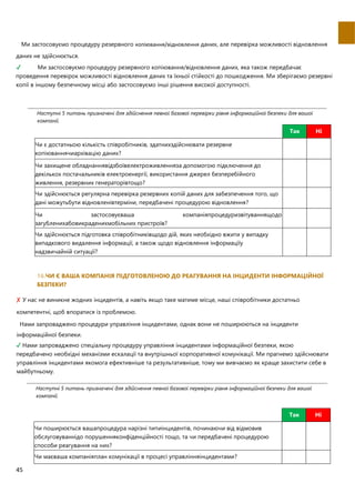 45
Ми застосовуємо процедуру резервного копіювання/відновлення даних, але перевiрка можливостi вiдновлення
даних не здiйснюється.
✔ Ми застосовуємо процедуру резервного копіювання/відновлення даних, яка також передбачає
проведення перевiрок можливостi вiдновлення даних та їхньої стiйкостi до пошкодження. Ми зберiгаємо резервнi
копiї в iншому безпечному мiсцi або застосовуємо iншi рiшення високої доступностi.
Наступнi 5 питань призначенi для здiйснення певної базової перевiрки рiвня iнформацiйної безпеки для вашої
компанiї.
Так Ні
Чи є достатньою кількість співробітників, здатнихздійснювати резервне
копіюваннячиархівацію даних?
Чи захищене обладнаннявідзбоївелектроживленняза допомогою підключення до
декількох постачальників електроенергії, використання джерел безперебійного
живлення, резервних генераторівтощо?
Чи здійснюється регулярна перевірка резервних копій даних для забезпечення того, що
дані можутьбути відновленівтерміни, передбачені процедурою відновлення?
Чи застосовуєваша компаніяпроцедуризвітуваннящодо
загубленихабовикраденихмобільних пристроїв?
Чи здійснюється підготовка співробітниківщодо дій, яких необхідно вжити у випадку
випадкового видалення інформації, а також щодо відновлення інформаціїу
надзвичайній ситуації?
16.ЧИ Є ВАША КОМПАНIЯ ПIДГОТОВЛЕНОЮ ДО РЕАГУВАННЯ НА IНЦИДЕНТИ IНФОРМАЦIЙНОЇ
БЕЗПЕКИ?
✘ У нас не виникне жодних iнцидентiв, а навiть якщо таке матиме мiсце, нашi спiвробiтники достатньо
компетентнi, щоб впоратися iз проблемою.

Нами запроваджено процедури управлiння iнцидентами, однак вони не поширюються на iнциденти
iнформацiйної безпеки.
✔ Нами запроваджено спецiальну процедуру управлiння iнцидентами iнформацiйної безпеки, якою
передбачено необхiднi механiзми ескалації та внутрiшньої корпоративної комунiкацiї. Ми прагнемо здiйснювати
управлiння iнцидентами якомога ефективнiше та результативнiше, тому ми вивчаємо як краще захистити себе в
майбутньому.
Наступнi 5 питань призначенi для здiйснення певної базової перевiрки рiвня iнформацiйної безпеки для вашої
компанiї.
Так Ні
Чи поширюється вашапроцедура нарізні типиінцидентів, починаючи від відмовив
обслуговуваннідо порушенняконфіденційності тощо, та чи передбачені процедурою
способи реагування на них?
Чи маєваша компаніяплан комунікації в процесі управлінняінцидентами?
 