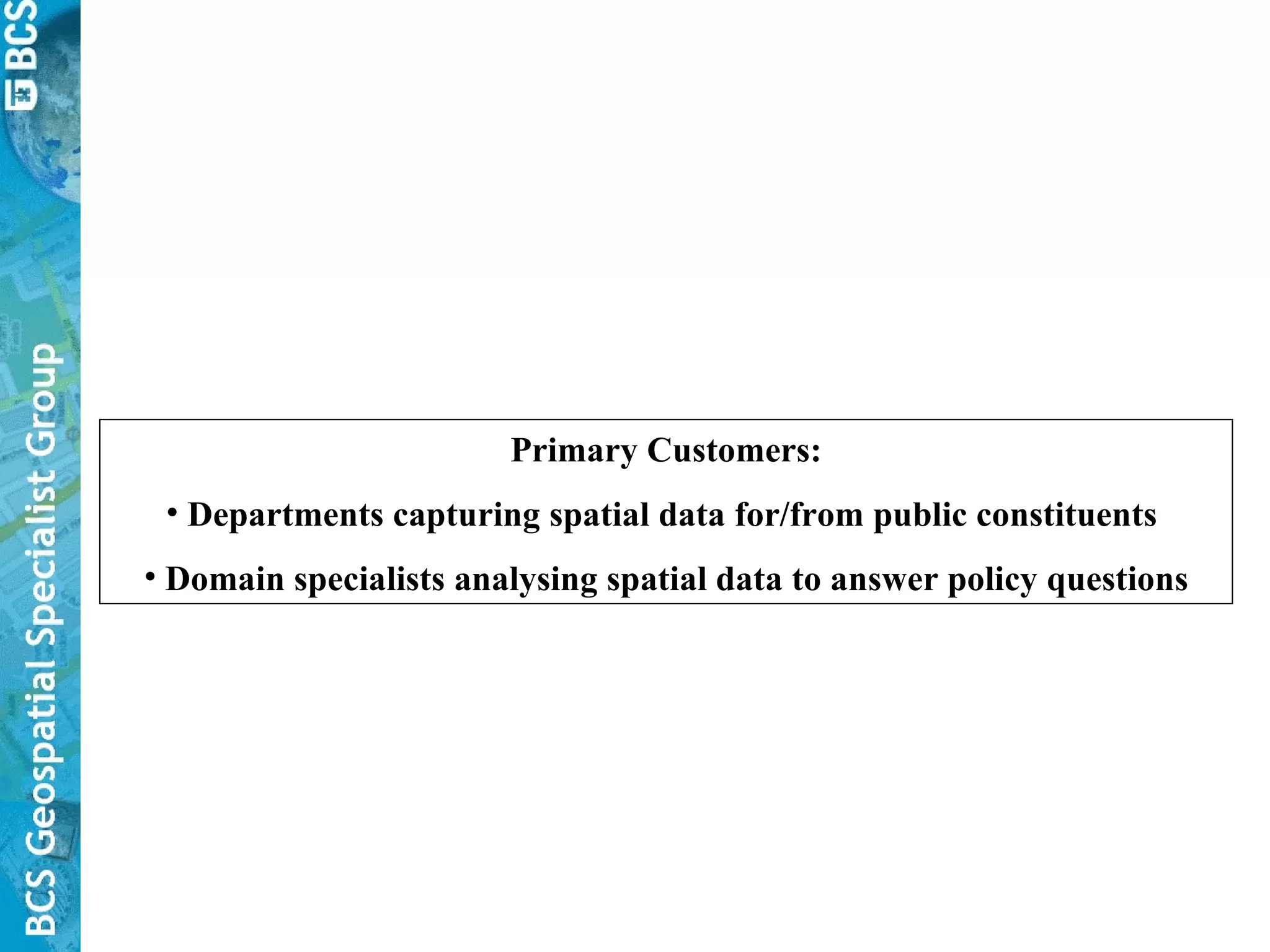 Primary Customers: Departments capturing spatial data for/from public constituents  Domain specialists analysing spatial data to answer policy questions 