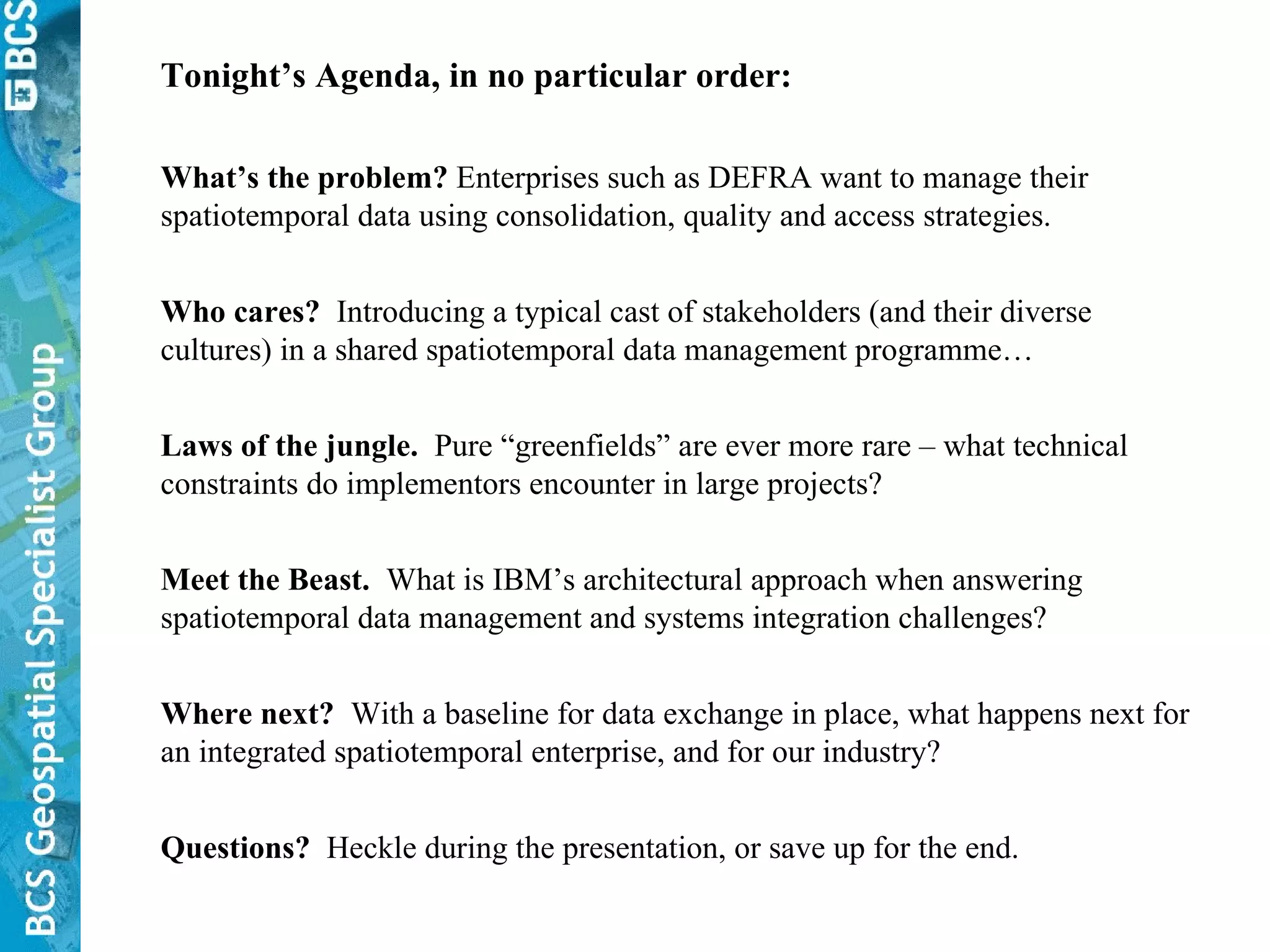Tonight’s Agenda, in no particular order: What’s the problem?  Enterprises such as DEFRA want to manage their spatiotemporal data using consolidation, quality and access strategies. Who cares?   Introducing a typical cast of stakeholders (and their diverse cultures) in a shared spatiotemporal data management programme… Laws of the jungle.   Pure “greenfields” are ever more rare – what technical constraints do implementors encounter in large projects? Meet the Beast.   What is IBM’s architectural approach when answering spatiotemporal data management and systems integration challenges? Where next?   With a baseline for data exchange in place, what happens next for an integrated spatiotemporal enterprise, and for our industry? Questions?   Heckle during the presentation, or save up for the end. 