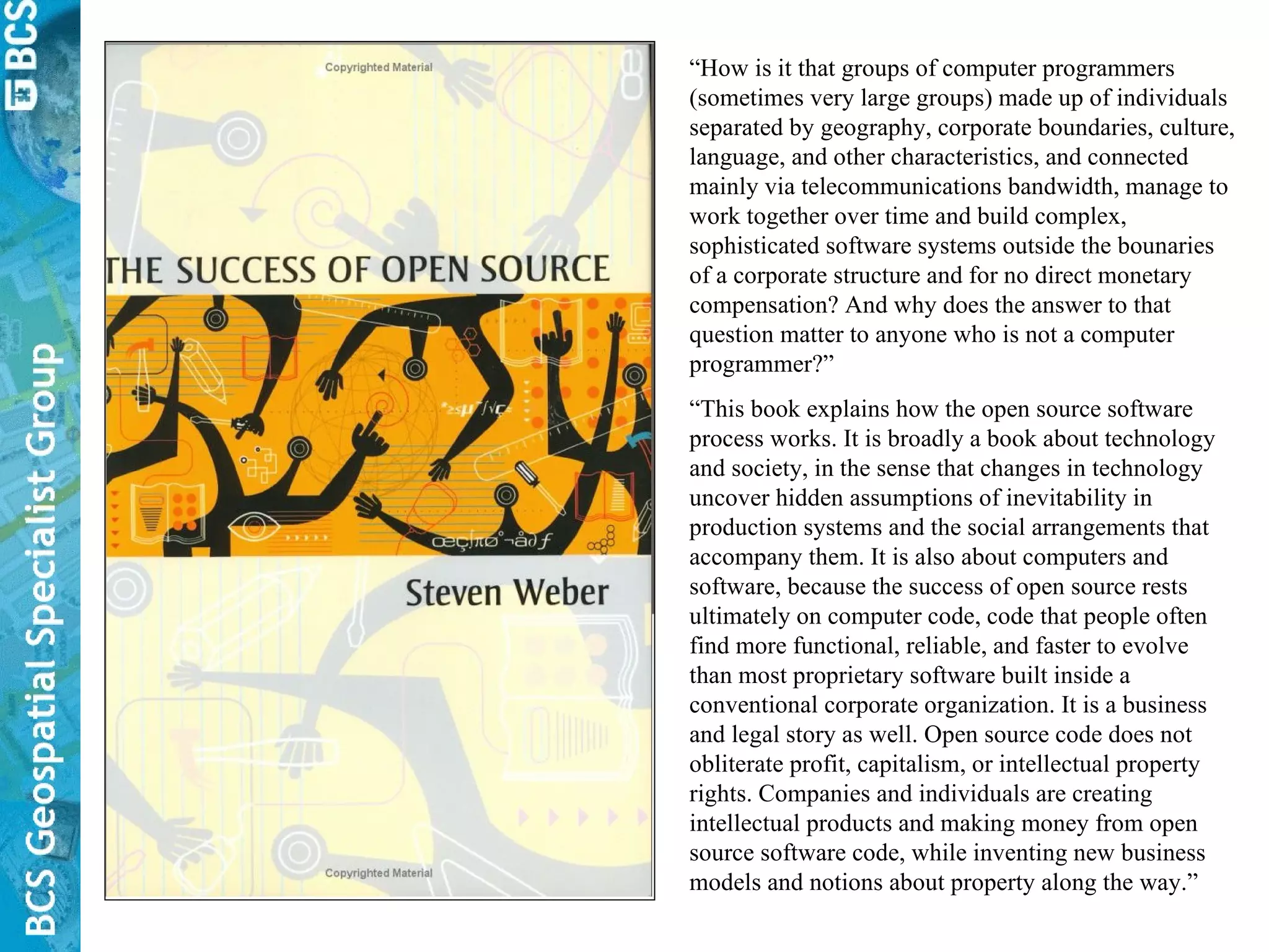 “ How is it that groups of computer programmers (sometimes very large groups) made up of individuals separated by geography, corporate boundaries, culture, language, and other characteristics, and connected mainly via telecommunications bandwidth, manage to work together over time and build complex, sophisticated software systems outside the bounaries of a corporate structure and for no direct monetary compensation? And why does the answer to that question matter to anyone who is not a computer programmer?” “ This book explains how the open source software process works. It is broadly a book about technology and society, in the sense that changes in technology uncover hidden assumptions of inevitability in production systems and the social arrangements that accompany them. It is also about computers and software, because the success of open source rests ultimately on computer code, code that people often find more functional, reliable, and faster to evolve than most proprietary software built inside a conventional corporate organization. It is a business and legal story as well. Open source code does not obliterate profit, capitalism, or intellectual property rights. Companies and individuals are creating intellectual products and making money from open source software code, while inventing new business models and notions about property along the way.” 