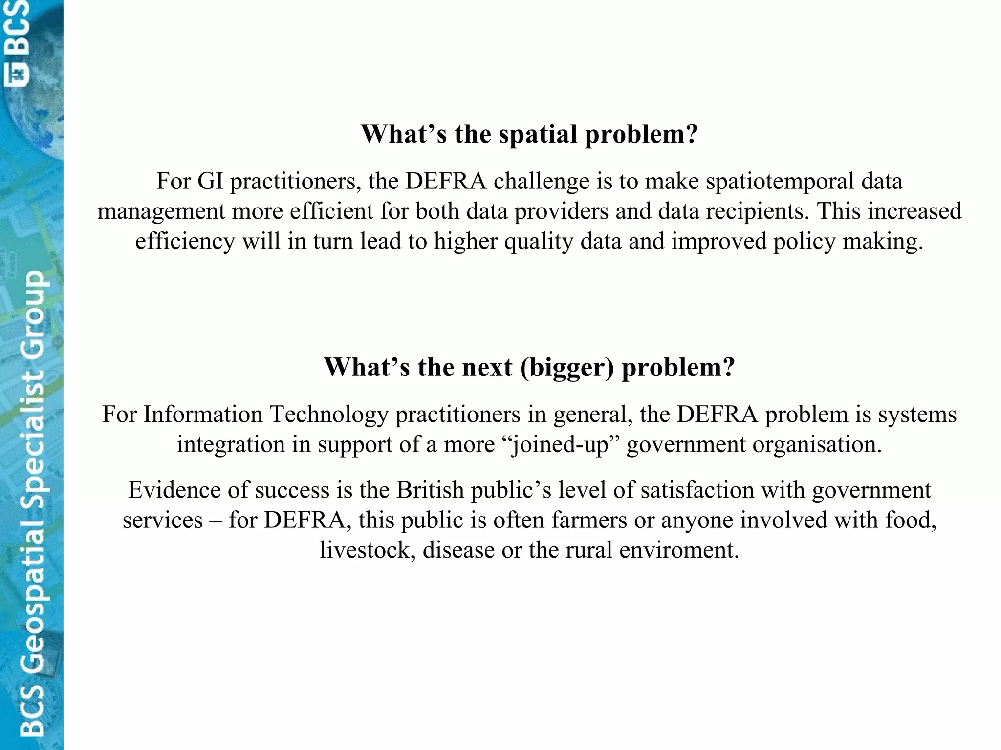 What’s the next (bigger) problem? For Information Technology practitioners in general, the DEFRA problem is systems integration in support of a more “joined-up” government organisation. Evidence of success is the British public’s level of satisfaction with government services – for DEFRA, this public is often farmers or anyone involved with food, livestock, disease or the rural enviroment. What’s the spatial problem? For GI practitioners, the DEFRA challenge is to make spatiotemporal data management more efficient for both data providers and data recipients. This increased efficiency will in turn lead to higher quality data and improved policy making. 