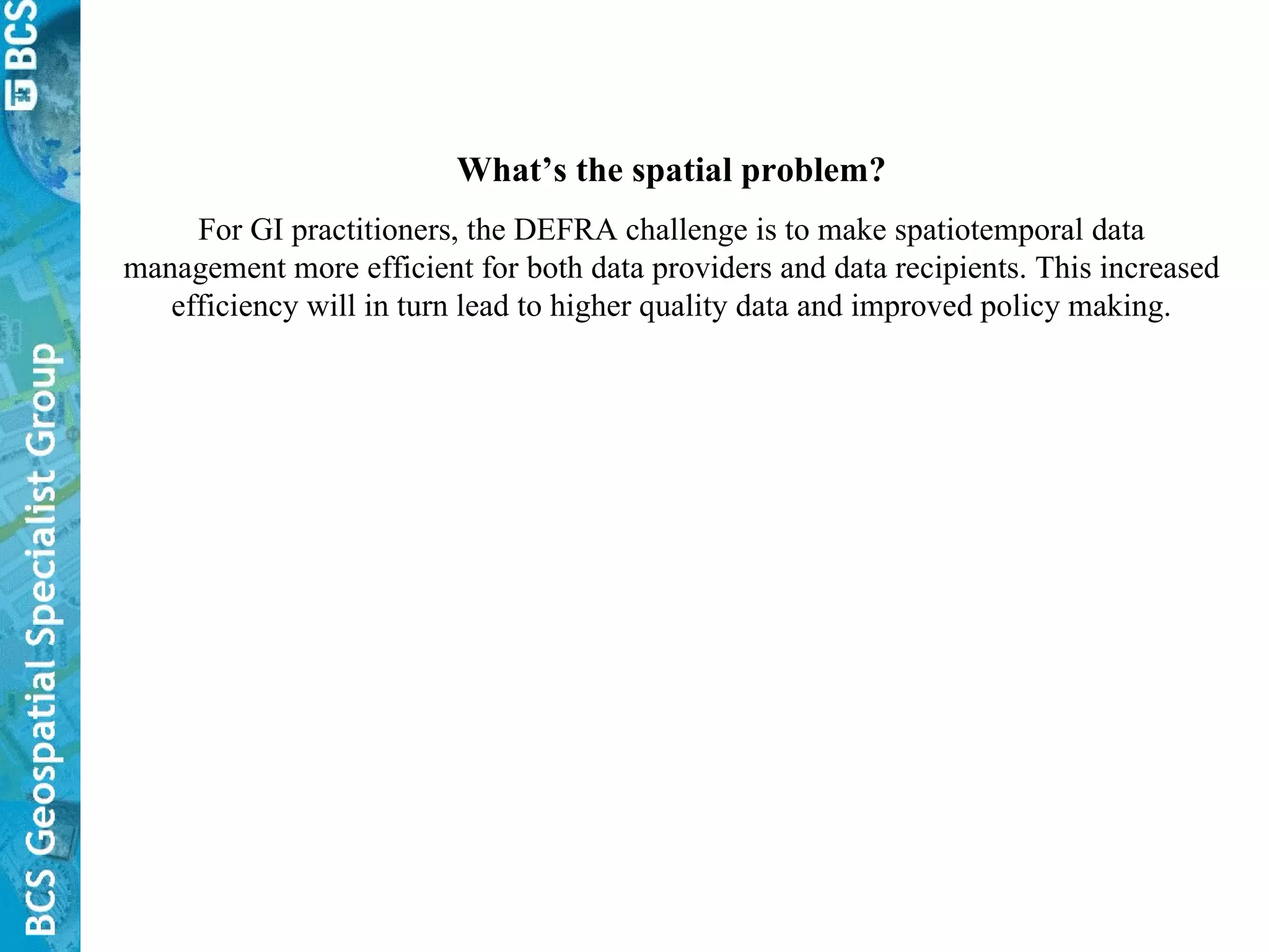 What’s the spatial problem? For GI practitioners, the DEFRA challenge is to make spatiotemporal data management more efficient for both data providers and data recipients. This increased efficiency will in turn lead to higher quality data and improved policy making. 