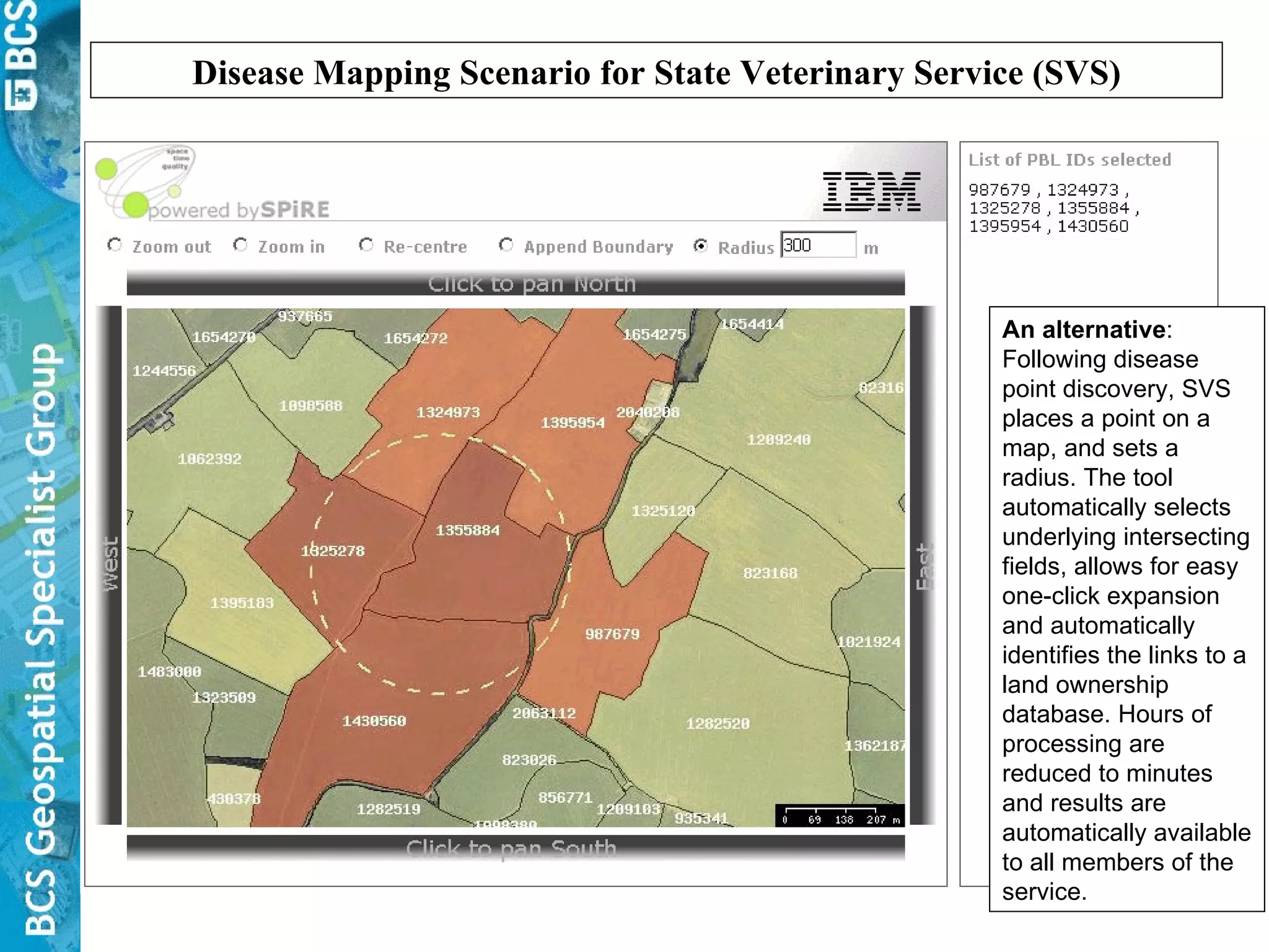 Disease Mapping Scenario for State Veterinary Service (SVS) An alternative : Following disease point discovery, SVS places a point on a map, and sets a radius. The tool automatically selects underlying intersecting fields, allows for easy one-click expansion and automatically identifies the links to a land ownership database. Hours of processing are reduced to minutes and results are automatically available to all members of the service. 