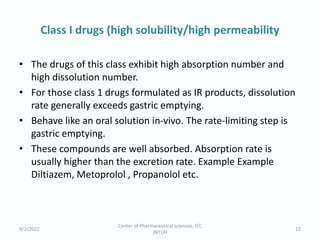 Class I drugs (high solubility/high permeability
• The drugs of this class exhibit high absorption number and
high dissolution number.
• For those class 1 drugs formulated as IR products, dissolution
rate generally exceeds gastric emptying.
• Behave like an oral solution in-vivo. The rate-limiting step is
gastric emptying.
• These compounds are well absorbed. Absorption rate is
usually higher than the excretion rate. Example Example
Diltiazem, Metoprolol , Propanolol etc.
9/2/2022
Center of Pharmaceutical sciences, IST,
JNTUH
12
 