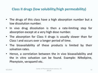 Class II drugs (low solubility/high permeability)
• The drugs of this class have a high absorption number but a
low dissolution number.
• In vivo drug dissolution is then a rate-limiting step for
absorption except at a very high dose number.
• The absorption for Class II drugs is usually slower than for
Class I and occurs over a longer period of time.
• The bioavailability of these products is limited by their
solvation rates.
• Hence, a correlation between the in vivo bioavailability and
the in vitro solvation can be found. Example: Nifedipine,
Phenytoin, verapamil etc.
9/2/2022
Center of Pharmaceutical sciences, IST,
JNTUH
13
 