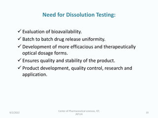 Need for Dissolution Testing:
 Evaluation of bioavailability.
 Batch to batch drug release uniformity.
 Development of more efficacious and therapeutically
optical dosage forms.
 Ensures quality and stability of the product.
 Product development, quality control, research and
application.
9/2/2022
Center of Pharmaceutical sciences, IST,
JNTUH
19
 