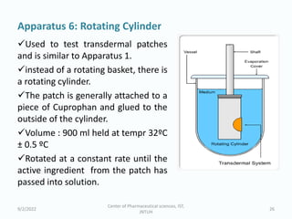 Apparatus 6: Rotating Cylinder
Used to test transdermal patches
and is similar to Apparatus 1.
instead of a rotating basket, there is
a rotating cylinder.
The patch is generally attached to a
piece of Cuprophan and glued to the
outside of the cylinder.
Volume : 900 ml held at tempr 32ºC
± 0.5 ºC
Rotated at a constant rate until the
active ingredient from the patch has
passed into solution.
9/2/2022
Center of Pharmaceutical sciences, IST,
JNTUH
26
 