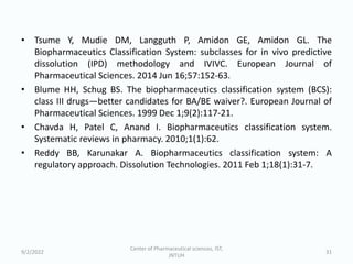 • Tsume Y, Mudie DM, Langguth P, Amidon GE, Amidon GL. The
Biopharmaceutics Classification System: subclasses for in vivo predictive
dissolution (IPD) methodology and IVIVC. European Journal of
Pharmaceutical Sciences. 2014 Jun 16;57:152-63.
• Blume HH, Schug BS. The biopharmaceutics classification system (BCS):
class III drugs—better candidates for BA/BE waiver?. European Journal of
Pharmaceutical Sciences. 1999 Dec 1;9(2):117-21.
• Chavda H, Patel C, Anand I. Biopharmaceutics classification system.
Systematic reviews in pharmacy. 2010;1(1):62.
• Reddy BB, Karunakar A. Biopharmaceutics classification system: A
regulatory approach. Dissolution Technologies. 2011 Feb 1;18(1):31-7.
9/2/2022
Center of Pharmaceutical sciences, IST,
JNTUH
31
 