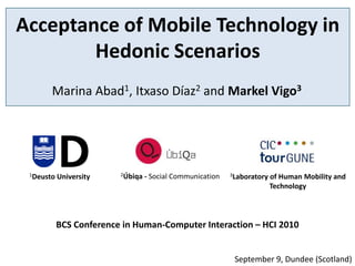 Acceptance of Mobile Technology in
        Hedonic Scenarios
       Marina Abad1, Itxaso Díaz2 and Markel Vigo3




 1Deusto   University    2Úbiqa   - Social Communication   3Laboratory   of Human Mobility and
                                                                         Technology



           BCS Conference in Human-Computer Interaction – HCI 2010


                                                            September 9, Dundee (Scotland)
 