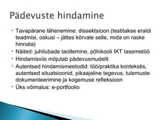    Tavapärane lähenemine: dissektsioon (testitakse eraldi
    teadmisi, oskusi – jättes kõrvale selle, mida on raske
    hinnata)
   Näited: juhilubade taotlemine, põhikooli IKT tasemetöö
   Hindamisviis mõjutab pädevusmudelit
   Autentsed hindamismeetodid: töö/praktika kontekstis,
    autentsed situatsioonid, pikaajaline tegevus, tulemuste
    dokumenteerimine ja kogemuse refleksioon
   Üks võimalus: e-portfoolio
 