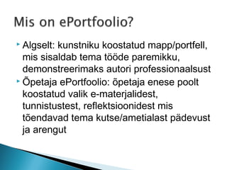  Algselt:kunstniku koostatud mapp/portfell,
  mis sisaldab tema tööde paremikku,
  demonstreerimaks autori professionaalsust
 Õpetaja ePortfoolio: õpetaja enese poolt

  koostatud valik e-materjalidest,
  tunnistustest, reflektsioonidest mis
  tõendavad tema kutse/ametialast pädevust
  ja arengut
 