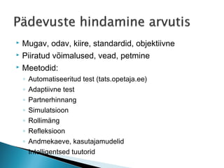    Mugav, odav, kiire, standardid, objektiivne
   Piiratud võimalused, vead, petmine
   Meetodid:
    ◦   Automatiseeritud test (tats.opetaja.ee)
    ◦   Adaptiivne test
    ◦   Partnerhinnang
    ◦   Simulatsioon
    ◦   Rollimäng
    ◦   Refleksioon
    ◦   Andmekaeve, kasutajamudelid
    ◦   Intelligentsed tuutorid
 