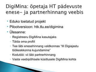  Eduko toetatud projekt
 Pilootversioon: htk.tlu.ee/digimina

 Ülesanne:

    ◦ Registreeru DigiMina kasutajaks
    ◦ Täida oma profiil
    ◦ Tee läbi enesehinnang valdkonnas “III Digiajastu
      töökeskkonna kujundamine”
    ◦ Kodutöö: vii läbi partnerhinnang
    ◦ Vasta veebipõhisele küsitlusele DigiMina kohta
 