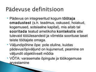  Pädevus on integreeritud kogum töötaja
  omadustest (s.h. teadmus, oskused, hoiakud,
  kogemused, sotsiaalne kapital), mis aitab tal
  sooritada teatud ametikoha kontekstis ette
  tulevaid tööülesandeid ja võrrelda soorituse taset
  teiste töötajate omaga.
 Väljundipõhine õpe: pole oluline, kuidas

  pädevus/õpiväljund on kujunenud, peamine on
  väljundit objektiivselt mõõta
 VÕTA: varasemate õpingute ja töökogemuse

  arvestamine
 