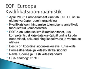    Aprill 2008: Europarlament kinnitab EQF EL ühtse
    elukestva õppe ruumi nurgakivina
   Kvalifikatsioon: hindamise tulemusena ametlikult
    tunnustatud kompetentsus
   EQF-s on kaheksa kvalifikatsioonitaset, kus
    kompetentsust kirjeldatakse õpiväljundite kaudu
    (teadmised, oskused ning iseseisvuse ja vastutuse
    ulatus)
   Eestis on koordinatsioonikeskuseks Kutsekoda
   Formaalharidus- ja kutsekvalifikatsioonid
   Näide: Soome ja Eesti kutsestandard
   USA analoog: O*NET
 