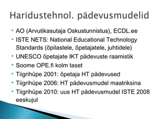  AO (Arvutikasutaja Oskustunnistus), ECDL.ee
 ISTE NETS: National Educational Technology

  Standards (õpilastele, õpetajatele, juhtidele)
 UNESCO õpetajate IKT pädevuste raamistik

 Soome OPE.fi kolm taset

 Tiigrihüpe 2001: õpetaja HT pädevused

 Tiigrihüpe 2006: HT pädevusmudel maatriksina

 Tiigrihüpe 2010: uus HT pädevusmudel ISTE 2008

  eeskujul
 