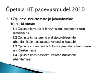     I Õpilaste innustamine ja juhendamine
    digikeskkonnas
    ◦ 1.1 Õpilaste loovuse ja innovatsiooni toetamine ning
      arendamine
    ◦ 1.2 Õpilaste innustamine eluliste probleemide
      lahendamisele digitaalsete vahendite kaasabil
    ◦ 1.3 Õpilaste suunamine isiklike kogemuste refleksioonile
      ja mõtestamisele
    ◦ 1.4 Õpilaste koostöös toimuva teadmusloome
      juhendamine
 