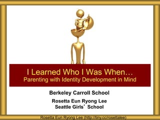 Berkeley Carroll School
Rosetta Eun Ryong Lee
Seattle Girls’ School
I Learned Who I Was When…
Parenting with Identity Development in Mind
Rosetta Eun Ryong Lee (http://tiny.cc/rosettalee)
 