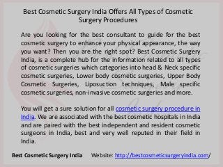 Are you looking for the best consultant to guide for the best
cosmetic surgery to enhance your physical appearance, the way
you want? Then you are the right spot? Best Cosmetic Surgery
India, is a complete hub for the information related to all types
of cosmetic surgeries which categories into head & Neck specific
cosmetic surgeries, Lower body cosmetic surgeries, Upper Body
Cosmetic Surgeries, Liposuction techniques, Male specific
cosmetic surgeries, non-invasive cosmetic surgeries and more.
You will get a sure solution for all cosmetic surgery procedure in
India. We are associated with the best cosmetic hospitals in India
and are paired with the best independent and resident cosmetic
surgeons in India, best and very well reputed in their field in
India.
Best Cosmetic Surgery India Offers All Types of Cosmetic
Surgery Procedures
Best Cosmetic Surgery India Website: http://bestcosmeticsurgeryindia.com/
 