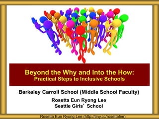 Berkeley Carroll School (Middle School Faculty)
Rosetta Eun Ryong Lee
Seattle Girls’ School
Beyond the Why and Into the How:
Practical Steps to Inclusive Schools
Rosetta Eun Ryong Lee (http://tiny.cc/rosettalee)
 