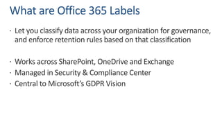 What are Office 365 Labels
ž Let you classify data across your organization for governance,
and enforce retention rules based on that classification
ž Works across SharePoint, OneDrive and Exchange
ž Managed in Security & Compliance Center
ž Central to Microsoft’s GDPR Vision
 