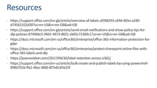 Resources
ž https://support.office.com/en-gb/article/overview-of-labels-af398293-c69d-465e-a249-
d74561552d30?ui=en-US&rs=en-GB&ad=GB
ž https://support.office.com/en-gb/article/send-email-notifications-and-show-policy-tips-for-
dlp-policies-87496bc5-9601-4473-8021-cb05c71369c1?ui=en-US&rs=en-GB&ad=GB
ž https://docs.microsoft.com/en-us/office365/enterprise/office-365-information-protection-for-
gdpr
ž https://docs.microsoft.com/en-us/office365/enterprise/protect-sharepoint-online-files-with-
office-365-labels-and-dlp
ž https://joannecklein.com/2017/04/30/label-retention-across-o365/
ž https://support.office.com/en-us/article/bulk-create-and-publish-labels-by-using-powershell-
8986701b-ffa1-46ec-8fd0-8f7e81d5b25f
 