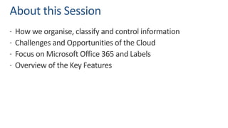 About this Session
ž How we organise, classify and control information
ž Challenges and Opportunities of the Cloud
ž Focus on Microsoft Office 365 and Labels
ž Overview of the Key Features
 