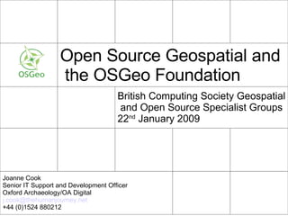 Open Source Geospatial and  the OSGeo Foundation British Computing Society Geospatial  and Open Source Specialist Groups  22 nd  January 2009 Joanne Cook Senior IT Support and Development Officer Oxford Archaeology/OA Digital j.cook@ thehumanjourney .net +44 (0)1524 880212 
