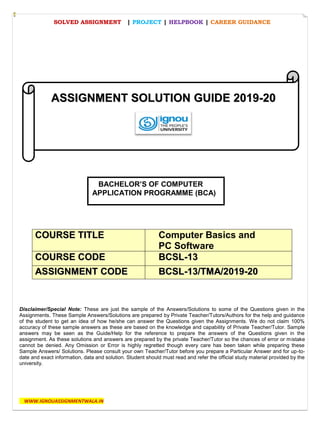 SOLVED ASSIGNMENT | PROJECT | HELPBOOK | CAREER GUIDANCE
WWW.IGNOUASSIGNMENTWALA.IN
Disclaimer/Special Note: These are just the sample of the Answers/Solutions to some of the Questions given in the
Assignments. These Sample Answers/Solutions are prepared by Private Teacher/Tutors/Authors for the help and guidance
of the student to get an idea of how he/she can answer the Questions given the Assignments. We do not claim 100%
accuracy of these sample answers as these are based on the knowledge and capability of Private Teacher/Tutor. Sample
answers may be seen as the Guide/Help for the reference to prepare the answers of the Questions given in the
assignment. As these solutions and answers are prepared by the private Teacher/Tutor so the chances of error or mistake
cannot be denied. Any Omission or Error is highly regretted though every care has been taken while preparing these
Sample Answers/ Solutions. Please consult your own Teacher/Tutor before you prepare a Particular Answer and for up-to-
date and exact information, data and solution. Student should must read and refer the official study material provided by the
university.
CCOOUURRSSEE TTIITTLLEE Computer Basics and
PC Software
CCOOUURRSSEE CCOODDEE BBCCSSLL--1133
AASSSSIIGGNNMMEENNTT CCOODDEE BBCCSSLL--1133//TTMMAA//22001199--2200
AASSSSIIGGNNMMEENNTT SSOOLLUUTTIIOONN GGUUIIDDEE 22001199--2200
BACHELOR’S OF COMPUTER
APPLICATION PROGRAMME (BCA)
 