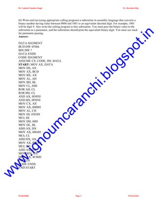 Dr. Lokesh Chandra Singh

Er. Ravindra Raj

gs
lo
i.b
ra
nc
h

w

w

w

.ig

no
um

ca

DATA SEGMENT
BCD DW 4596h
BIN DW ?
DATA ENDS
CODE SEGMENT
ASSUME CS: CODE, DS: DATA
START: MOV AX, DATA
MOV DS, AX
MOV AX, BCD
MOV BX, AX
MOV AL, AH
MOV BH, BL
MOV CL, 04H
ROR AH, CL
ROR BH, CL
AND AX, 0F0FH
AND BX, 0F0FH
MOV CX, AX
MOV AX, 0000H
MOV AL, CH
MOV DI, 03E8H
MUL DI
MOV DH, 00H
MOV DL, BL
ADD AX, DX
MOV AX, 0064H
MUL CL
ADD DX, AX
MOV AX, 000AH
MUL BH
ADD AX, DX
MOV BIN, DX
MOV AX, 4C00H
INT 21H
CODE ENDS
END START

po
t.i

n

(b) Write and run (using appropriate calling program) a subroutine in assembly language that converts a
binary number having value between 0000 and 1001 to an equivalent decimal digit. For example, 1001
will be digit 9. Also write the calling program to this subroutine. You must pass the binary value to the
subroutine as a parameter, and the subroutine should print the equivalent binary digit. You must use stack
for parameter passing.
Answer:

9334255802

Page 3

9122163254

 