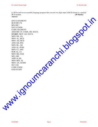 Dr. Lokesh Chandra Singh

Er. Ravindra Raj

po
t.i
gs
lo
i.b
ra
nc
h

w

w

w

.ig

no
um

ca

DATA SEGMENT
BCD DB 17h
BIN DB ?
DATA ENDS
CODE SEGMENT
ASSUME CS: CODE, DS: DATA
START: MOV AX, DATA
MOV DS, AX
MOV AL, BCD
MOV AH, BCD
AND AH, 0FH
MOV BL, AH
AND AL, 0F0H
MOV CL, 04H
ROR AL, CL
MOV BH, 0AH
MUL BH
ADD AL,BL
MOV BIN, AL
MOV AX, 4C00H
INT 21H
CODE ENDS
END START

n

(c) Write and run an assembly language program that converts two digit input (ASCII) format to a packed
BCD number.
(30 Marks)
Answer:

9334255802

Page 4

9122163254

 