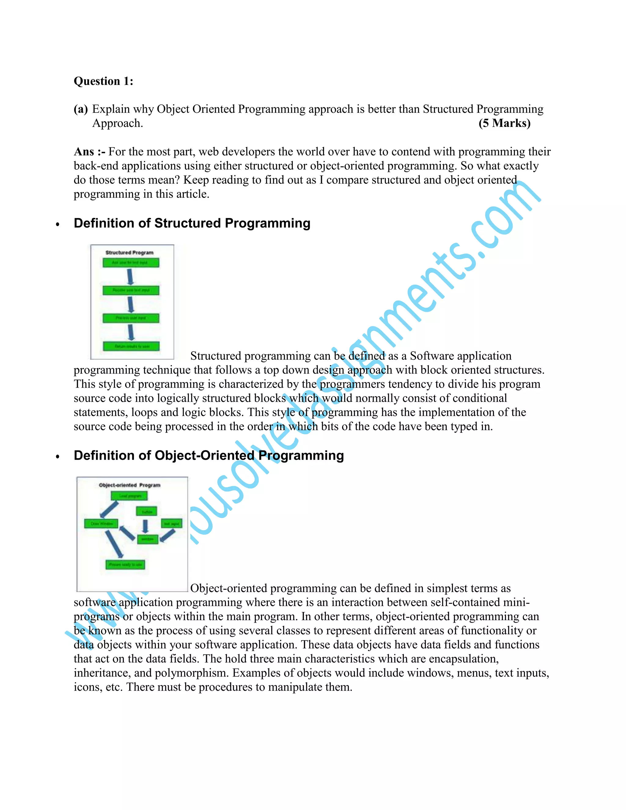 Question 1:
(a) Explain why Object Oriented Programming approach is better than Structured Programming
Approach.
(5 Marks)
Ans :- For the most part, web developers the world over have to contend with programming their
back-end applications using either structured or object-oriented programming. So what exactly
do those terms mean? Keep reading to find out as I compare structured and object oriented
programming in this article.
•

Definition of Structured Programming

Structured programming can be defined as a Software application
programming technique that follows a top down design approach with block oriented structures.
This style of programming is characterized by the programmers tendency to divide his program
source code into logically structured blocks which would normally consist of conditional
statements, loops and logic blocks. This style of programming has the implementation of the
source code being processed in the order in which bits of the code have been typed in.
•

Definition of Object-Oriented Programming

Object-oriented programming can be defined in simplest terms as
software application programming where there is an interaction between self-contained miniprograms or objects within the main program. In other terms, object-oriented programming can
be known as the process of using several classes to represent different areas of functionality or
data objects within your software application. These data objects have data fields and functions
that act on the data fields. The hold three main characteristics which are encapsulation,
inheritance, and polymorphism. Examples of objects would include windows, menus, text inputs,
icons, etc. There must be procedures to manipulate them.

 