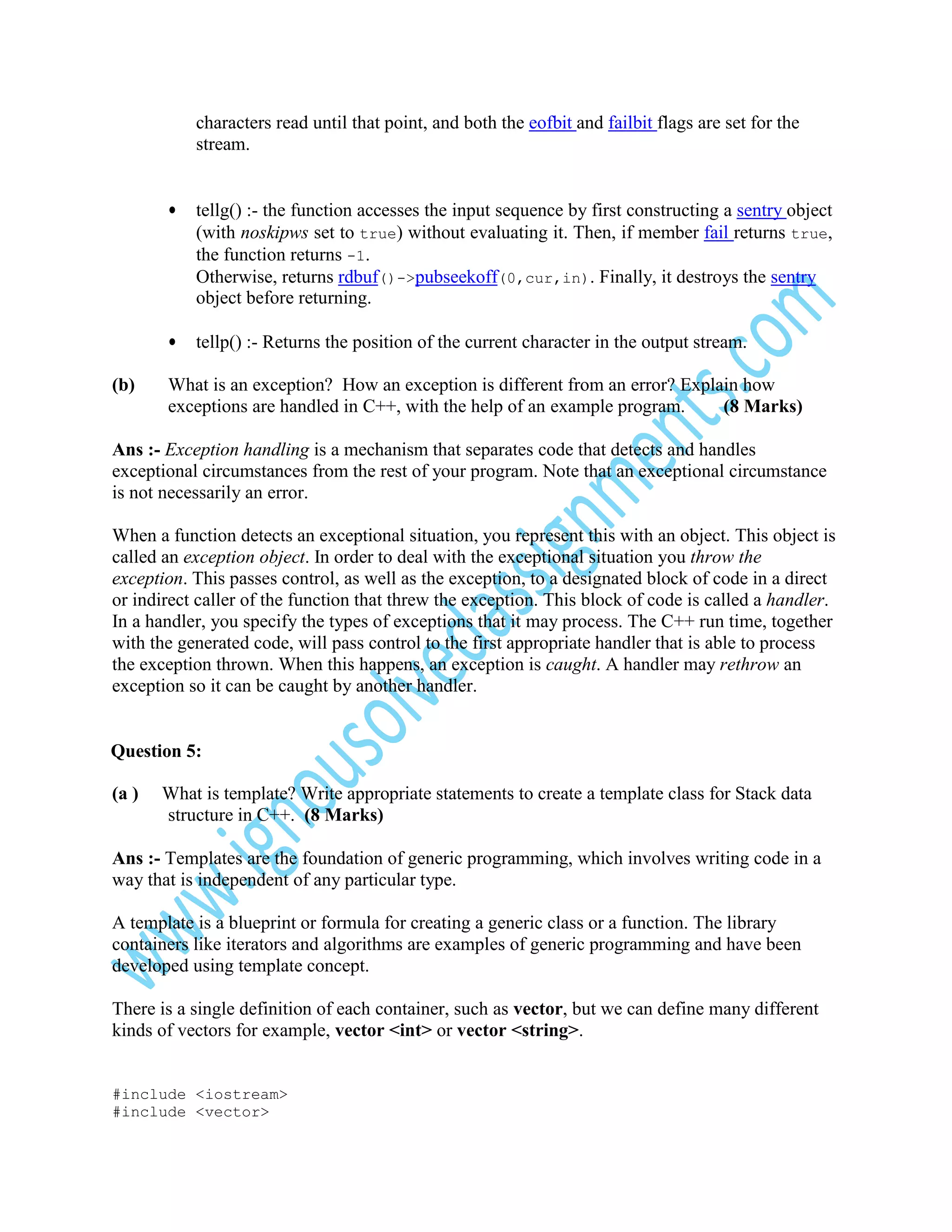 characters read until that point, and both the eofbit and failbit flags are set for the
stream.
•

•
(b)

tellg() :- the function accesses the input sequence by first constructing a sentry object
(with noskipws set to true) without evaluating it. Then, if member fail returns true,
the function returns -1.
Otherwise, returns rdbuf()->pubseekoff(0,cur,in). Finally, it destroys the sentry
object before returning.
tellp() :- Returns the position of the current character in the output stream.

What is an exception? How an exception is different from an error? Explain how
exceptions are handled in C++, with the help of an example program.
(8 Marks)

Ans :- Exception handling is a mechanism that separates code that detects and handles
exceptional circumstances from the rest of your program. Note that an exceptional circumstance
is not necessarily an error.
When a function detects an exceptional situation, you represent this with an object. This object is
called an exception object. In order to deal with the exceptional situation you throw the
exception. This passes control, as well as the exception, to a designated block of code in a direct
or indirect caller of the function that threw the exception. This block of code is called a handler.
In a handler, you specify the types of exceptions that it may process. The C++ run time, together
with the generated code, will pass control to the first appropriate handler that is able to process
the exception thrown. When this happens, an exception is caught. A handler may rethrow an
exception so it can be caught by another handler.

Question 5:
(a )

What is template? Write appropriate statements to create a template class for Stack data
structure in C++. (8 Marks)

Ans :- Templates are the foundation of generic programming, which involves writing code in a
way that is independent of any particular type.
A template is a blueprint or formula for creating a generic class or a function. The library
containers like iterators and algorithms are examples of generic programming and have been
developed using template concept.
There is a single definition of each container, such as vector, but we can define many different
kinds of vectors for example, vector <int> or vector <string>.
#include <iostream>
#include <vector>

 