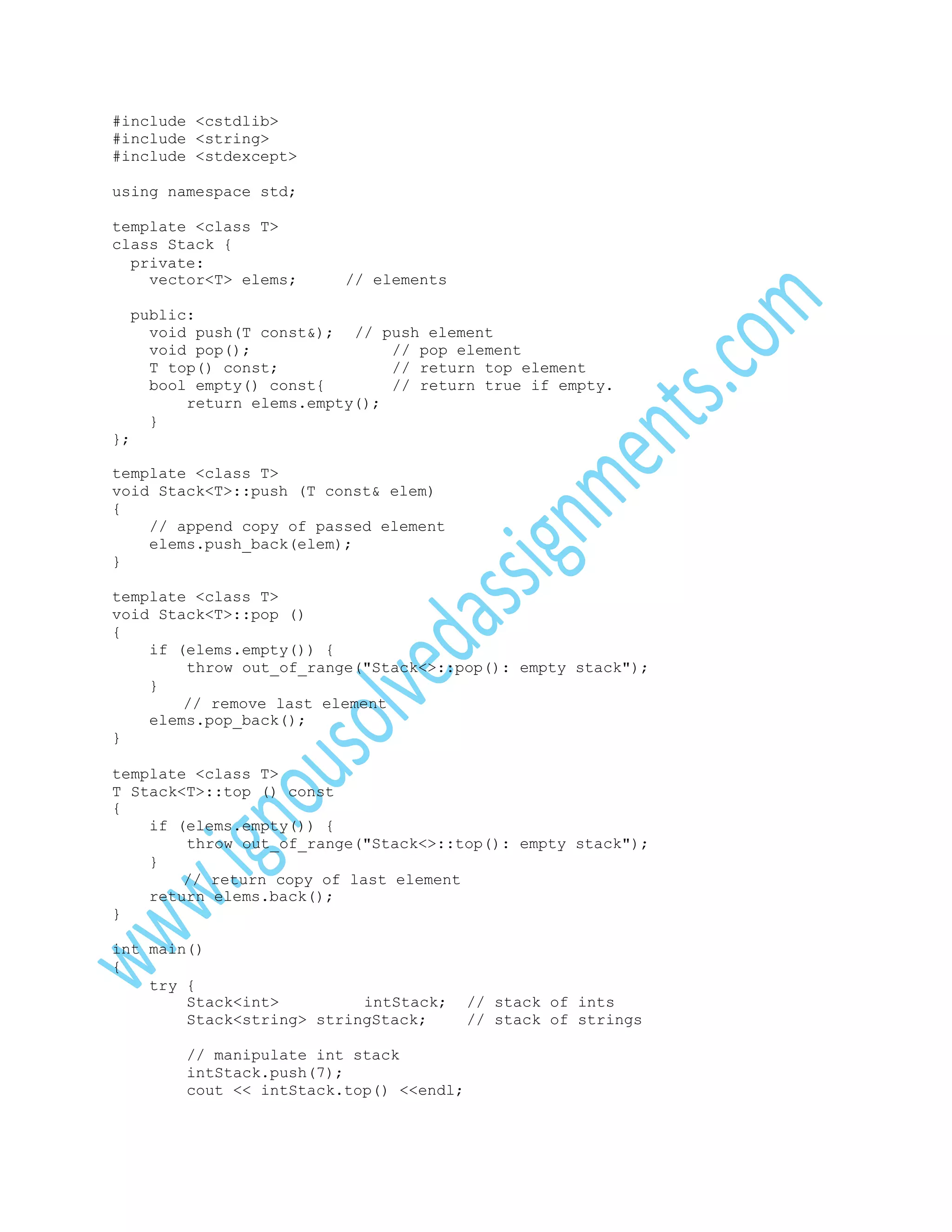 #include <cstdlib>
#include <string>
#include <stdexcept>
using namespace std;
template <class T>
class Stack {
private:
vector<T> elems;

// elements

public:
void push(T const&); // push element
void pop();
// pop element
T top() const;
// return top element
bool empty() const{
// return true if empty.
return elems.empty();
}
};
template <class T>
void Stack<T>::push (T const& elem)
{
// append copy of passed element
elems.push_back(elem);
}
template <class T>
void Stack<T>::pop ()
{
if (elems.empty()) {
throw out_of_range("Stack<>::pop(): empty stack");
}
// remove last element
elems.pop_back();
}
template <class T>
T Stack<T>::top () const
{
if (elems.empty()) {
throw out_of_range("Stack<>::top(): empty stack");
}
// return copy of last element
return elems.back();
}
int main()
{
try {
Stack<int>
intStack;
Stack<string> stringStack;
// manipulate int stack
intStack.push(7);
cout << intStack.top() <<endl;

// stack of ints
// stack of strings

 