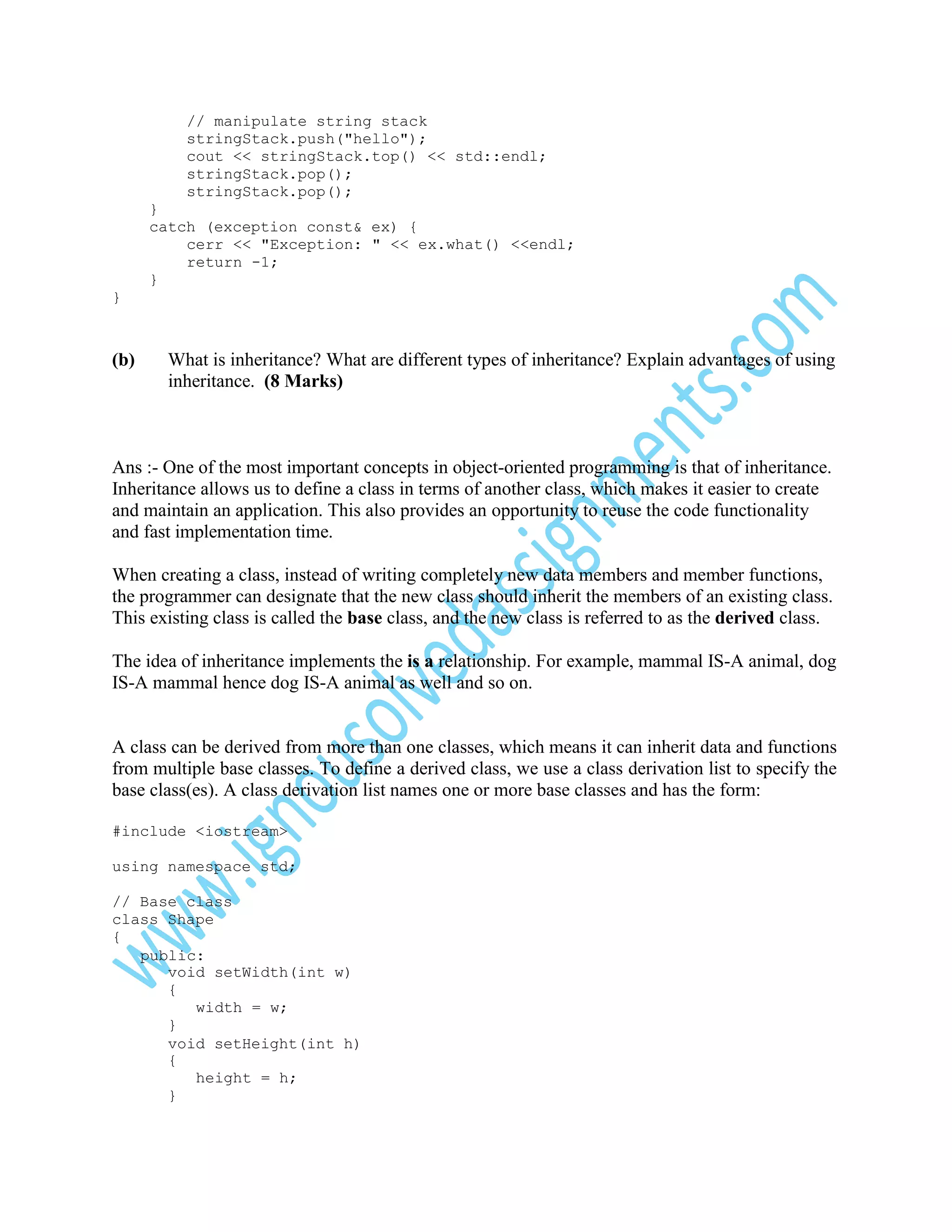 // manipulate string stack
stringStack.push("hello");
cout << stringStack.top() << std::endl;
stringStack.pop();
stringStack.pop();
}
catch (exception const& ex) {
cerr << "Exception: " << ex.what() <<endl;
return -1;
}
}

(b)

What is inheritance? What are different types of inheritance? Explain advantages of using
inheritance. (8 Marks)

Ans :- One of the most important concepts in object-oriented programming is that of inheritance.
Inheritance allows us to define a class in terms of another class, which makes it easier to create
and maintain an application. This also provides an opportunity to reuse the code functionality
and fast implementation time.
When creating a class, instead of writing completely new data members and member functions,
the programmer can designate that the new class should inherit the members of an existing class.
This existing class is called the base class, and the new class is referred to as the derived class.
The idea of inheritance implements the is a relationship. For example, mammal IS-A animal, dog
IS-A mammal hence dog IS-A animal as well and so on.

A class can be derived from more than one classes, which means it can inherit data and functions
from multiple base classes. To define a derived class, we use a class derivation list to specify the
base class(es). A class derivation list names one or more base classes and has the form:
#include <iostream>
using namespace std;
// Base class
class Shape
{
public:
void setWidth(int w)
{
width = w;
}
void setHeight(int h)
{
height = h;
}

 