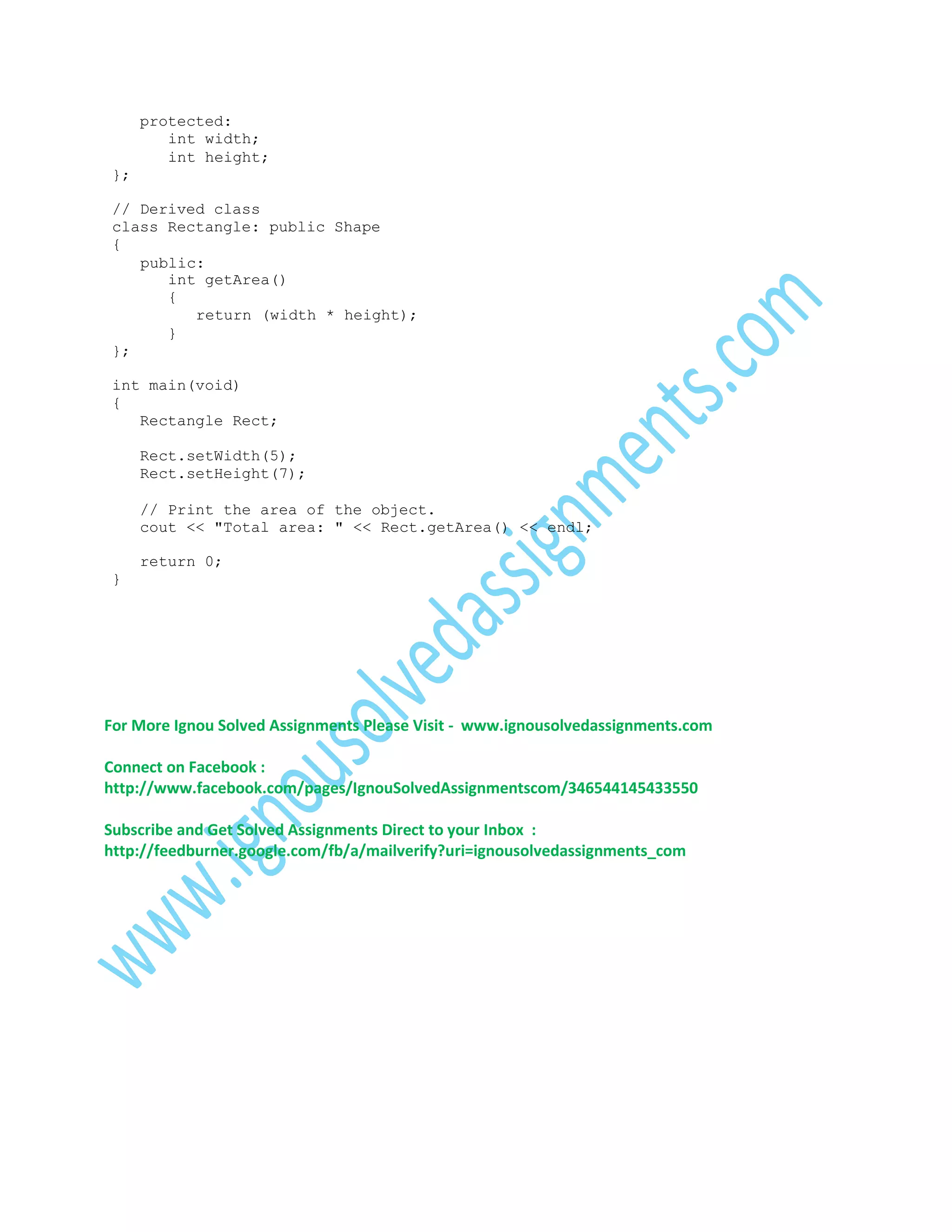 protected:
int width;
int height;
};
// Derived class
class Rectangle: public Shape
{
public:
int getArea()
{
return (width * height);
}
};
int main(void)
{
Rectangle Rect;
Rect.setWidth(5);
Rect.setHeight(7);
// Print the area of the object.
cout << "Total area: " << Rect.getArea() << endl;
return 0;
}

For More Ignou Solved Assignments Please Visit - www.ignousolvedassignments.com
Connect on Facebook :
http://www.facebook.com/pages/IgnouSolvedAssignmentscom/346544145433550
Subscribe and Get Solved Assignments Direct to your Inbox :
http://feedburner.google.com/fb/a/mailverify?uri=ignousolvedassignments_com

 