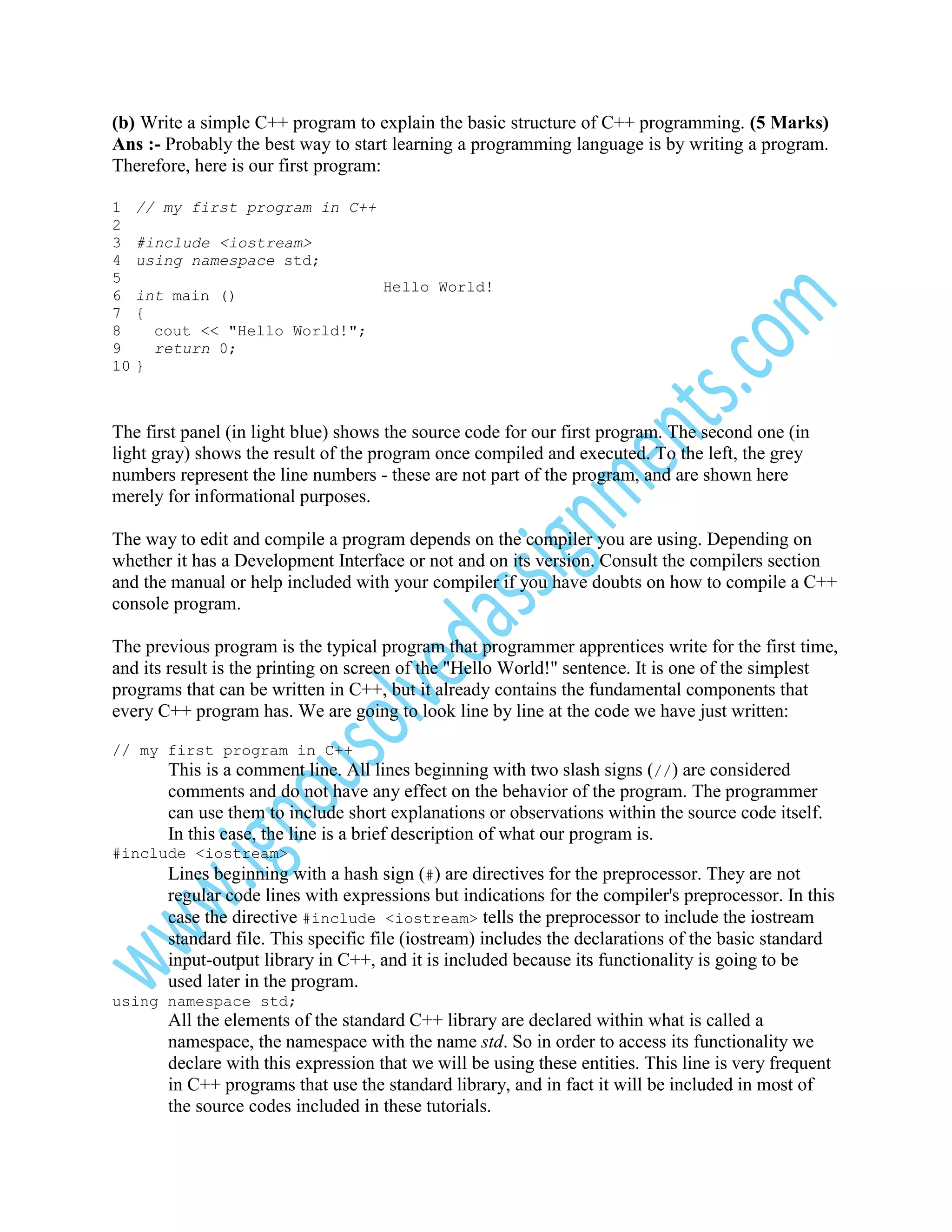 (b) Write a simple C++ program to explain the basic structure of C++ programming. (5 Marks)
Ans :- Probably the best way to start learning a programming language is by writing a program.
Therefore, here is our first program:
1
2
3
4
5
6
7
8
9
10

// my first program in C++
#include <iostream>
using namespace std;
int main ()
{
cout << "Hello World!";
return 0;
}

Hello World!

The first panel (in light blue) shows the source code for our first program. The second one (in
light gray) shows the result of the program once compiled and executed. To the left, the grey
numbers represent the line numbers - these are not part of the program, and are shown here
merely for informational purposes.
The way to edit and compile a program depends on the compiler you are using. Depending on
whether it has a Development Interface or not and on its version. Consult the compilers section
and the manual or help included with your compiler if you have doubts on how to compile a C++
console program.
The previous program is the typical program that programmer apprentices write for the first time,
and its result is the printing on screen of the "Hello World!" sentence. It is one of the simplest
programs that can be written in C++, but it already contains the fundamental components that
every C++ program has. We are going to look line by line at the code we have just written:
// my first program in C++

This is a comment line. All lines beginning with two slash signs (//) are considered
comments and do not have any effect on the behavior of the program. The programmer
can use them to include short explanations or observations within the source code itself.
In this case, the line is a brief description of what our program is.
#include <iostream>

Lines beginning with a hash sign (#) are directives for the preprocessor. They are not
regular code lines with expressions but indications for the compiler's preprocessor. In this
case the directive #include <iostream> tells the preprocessor to include the iostream
standard file. This specific file (iostream) includes the declarations of the basic standard
input-output library in C++, and it is included because its functionality is going to be
used later in the program.
using namespace std;

All the elements of the standard C++ library are declared within what is called a
namespace, the namespace with the name std. So in order to access its functionality we
declare with this expression that we will be using these entities. This line is very frequent
in C++ programs that use the standard library, and in fact it will be included in most of
the source codes included in these tutorials.

 