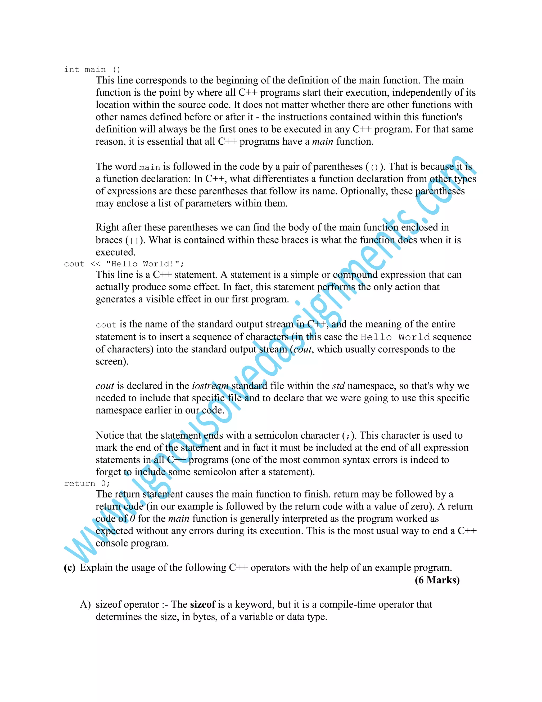 int main ()

This line corresponds to the beginning of the definition of the main function. The main
function is the point by where all C++ programs start their execution, independently of its
location within the source code. It does not matter whether there are other functions with
other names defined before or after it - the instructions contained within this function's
definition will always be the first ones to be executed in any C++ program. For that same
reason, it is essential that all C++ programs have a main function.
The word main is followed in the code by a pair of parentheses (()). That is because it is
a function declaration: In C++, what differentiates a function declaration from other types
of expressions are these parentheses that follow its name. Optionally, these parentheses
may enclose a list of parameters within them.
Right after these parentheses we can find the body of the main function enclosed in
braces ({}). What is contained within these braces is what the function does when it is
executed.
cout << "Hello World!";

This line is a C++ statement. A statement is a simple or compound expression that can
actually produce some effect. In fact, this statement performs the only action that
generates a visible effect in our first program.
cout

is the name of the standard output stream in C++, and the meaning of the entire
statement is to insert a sequence of characters (in this case the Hello World sequence
of characters) into the standard output stream (cout, which usually corresponds to the
screen).
cout is declared in the iostream standard file within the std namespace, so that's why we
needed to include that specific file and to declare that we were going to use this specific
namespace earlier in our code.
Notice that the statement ends with a semicolon character (;). This character is used to
mark the end of the statement and in fact it must be included at the end of all expression
statements in all C++ programs (one of the most common syntax errors is indeed to
forget to include some semicolon after a statement).
return 0;

The return statement causes the main function to finish. return may be followed by a
return code (in our example is followed by the return code with a value of zero). A return
code of 0 for the main function is generally interpreted as the program worked as
expected without any errors during its execution. This is the most usual way to end a C++
console program.
(c) Explain the usage of the following C++ operators with the help of an example program.
(6 Marks)
A) sizeof operator :- The sizeof is a keyword, but it is a compile-time operator that
determines the size, in bytes, of a variable or data type.

 