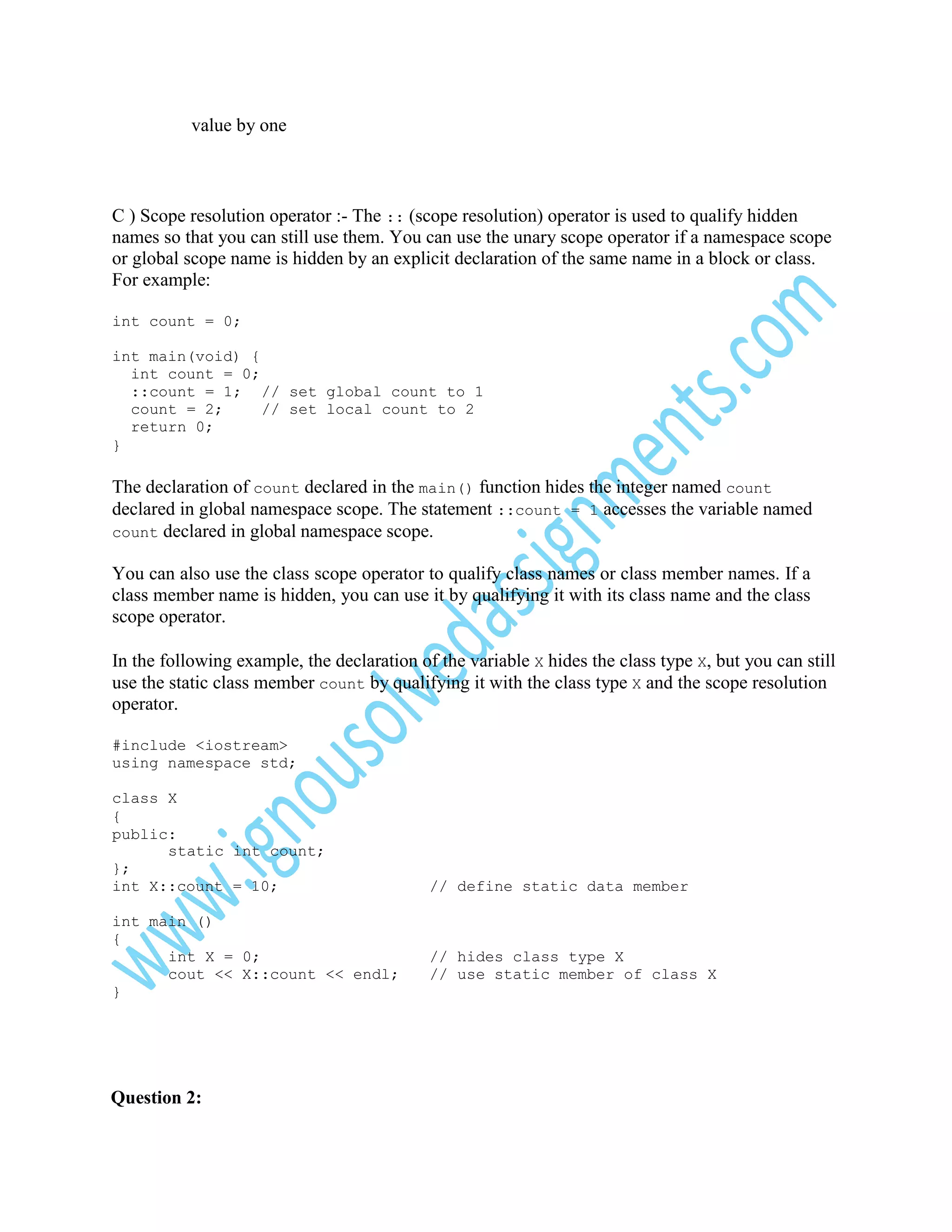 value by one

C ) Scope resolution operator :- The :: (scope resolution) operator is used to qualify hidden
names so that you can still use them. You can use the unary scope operator if a namespace scope
or global scope name is hidden by an explicit declaration of the same name in a block or class.
For example:
int count = 0;
int main(void) {
int count = 0;
::count = 1; // set global count to 1
count = 2;
// set local count to 2
return 0;
}

The declaration of count declared in the main() function hides the integer named count
declared in global namespace scope. The statement ::count = 1 accesses the variable named
count declared in global namespace scope.
You can also use the class scope operator to qualify class names or class member names. If a
class member name is hidden, you can use it by qualifying it with its class name and the class
scope operator.
In the following example, the declaration of the variable X hides the class type X, but you can still
use the static class member count by qualifying it with the class type X and the scope resolution
operator.
#include <iostream>
using namespace std;
class X
{
public:
static int count;
};
int X::count = 10;
int main ()
{
int X = 0;
cout << X::count << endl;
}

Question 2:

// define static data member

// hides class type X
// use static member of class X

 