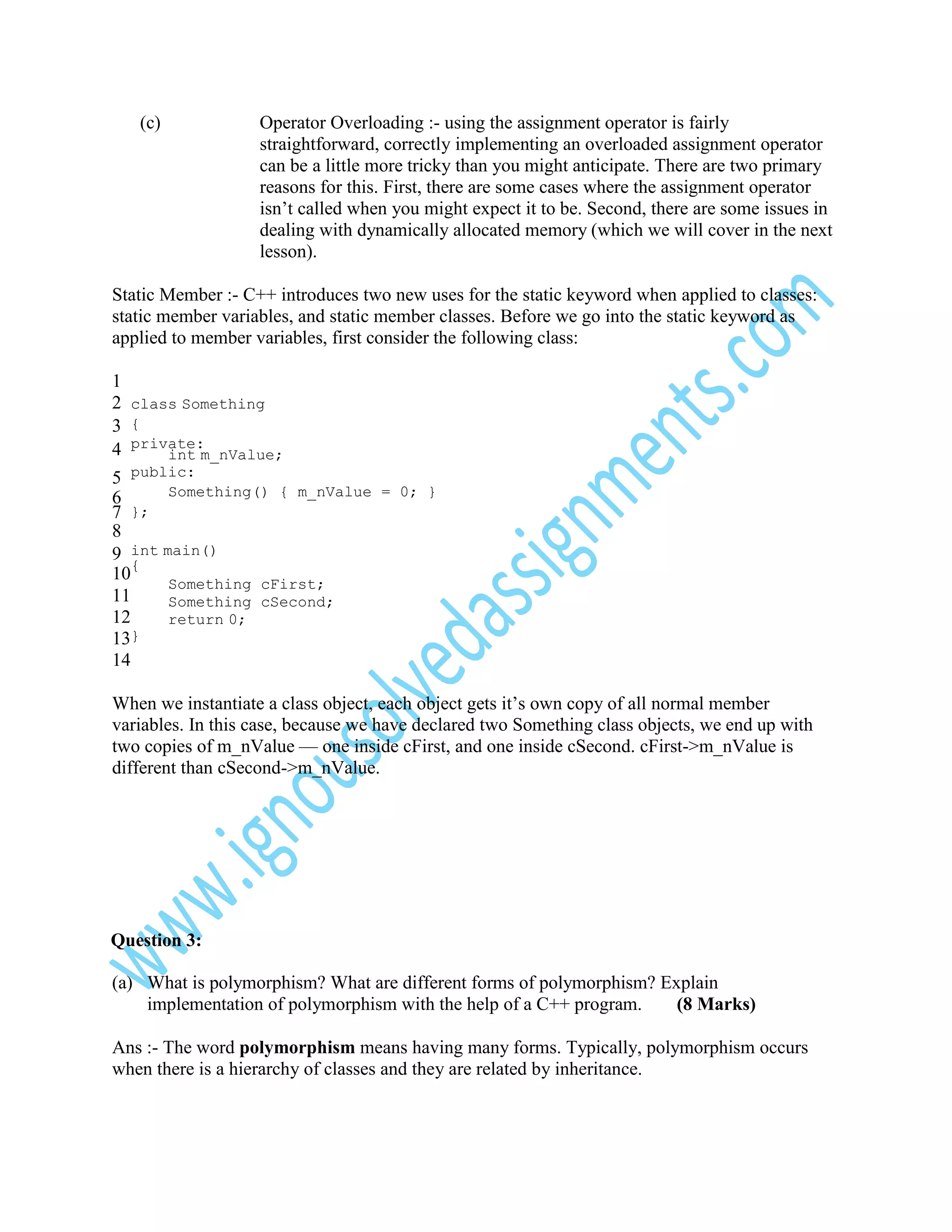(c)

Operator Overloading :- using the assignment operator is fairly
straightforward, correctly implementing an overloaded assignment operator
can be a little more tricky than you might anticipate. There are two primary
reasons for this. First, there are some cases where the assignment operator
isn’t called when you might expect it to be. Second, there are some issues in
dealing with dynamically allocated memory (which we will cover in the next
lesson).

Static Member :- C++ introduces two new uses for the static keyword when applied to classes:
static member variables, and static member classes. Before we go into the static keyword as
applied to member variables, first consider the following class:
1
2 class Something
3 {
4 private:
int m_nValue;
5 public:
Something() { m_nValue = 0; }
6
};
7
8
9 int main()
10{
Something cFirst;
11
Something cSecond;
12
return 0;
13}
14
When we instantiate a class object, each object gets it’s own copy of all normal member
variables. In this case, because we have declared two Something class objects, we end up with
two copies of m_nValue — one inside cFirst, and one inside cSecond. cFirst->m_nValue is
different than cSecond->m_nValue.

Question 3:
(a) What is polymorphism? What are different forms of polymorphism? Explain
implementation of polymorphism with the help of a C++ program.
(8 Marks)
Ans :- The word polymorphism means having many forms. Typically, polymorphism occurs
when there is a hierarchy of classes and they are related by inheritance.

 